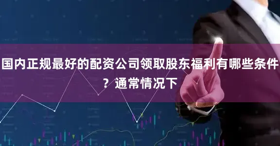国内正规最好的配资公司　　领取股东福利有哪些条件？　　通常情况下