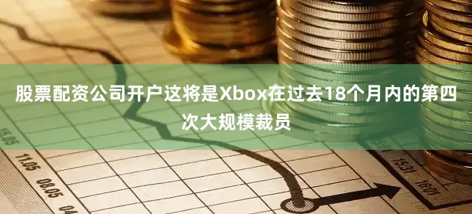股票配资公司开户这将是Xbox在过去18个月内的第四次大规模裁员