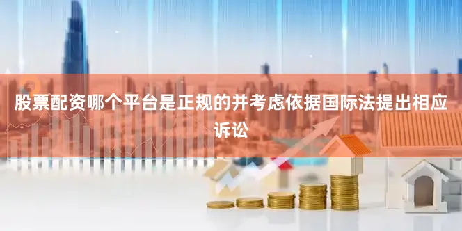 股票配资哪个平台是正规的并考虑依据国际法提出相应诉讼