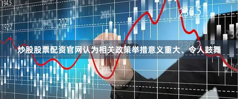 炒股股票配资官网认为相关政策举措意义重大、令人鼓舞