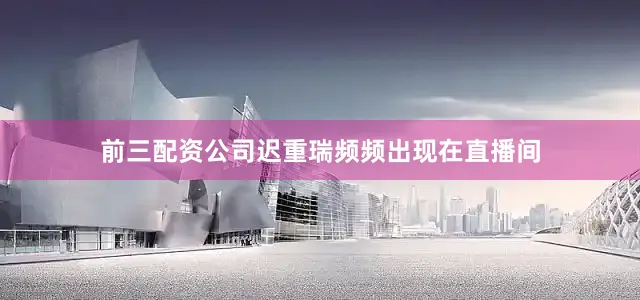 前三配资公司迟重瑞频频出现在直播间