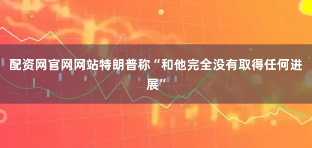 配资网官网网站特朗普称“和他完全没有取得任何进展”