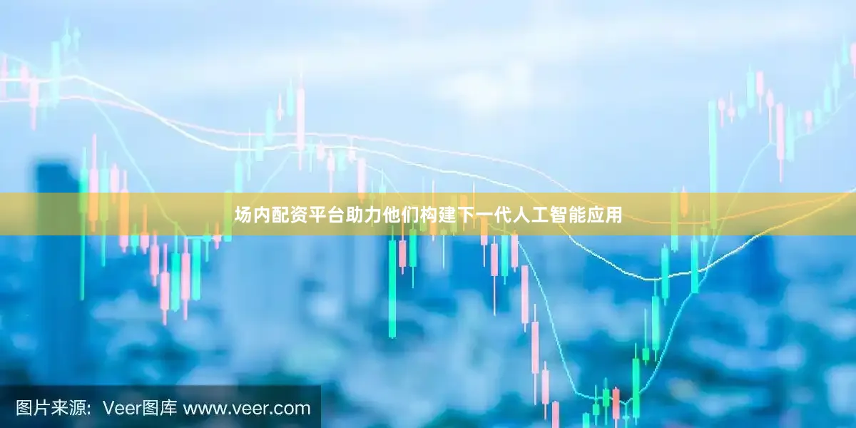 场内配资平台助力他们构建下一代人工智能应用