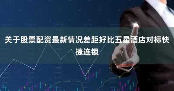 关于股票配资最新情况差距好比五星酒店对标快捷连锁