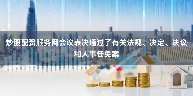 炒股配资服务网会议表决通过了有关法规、决定、决议和人事任免案