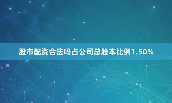 股市配资合法吗占公司总股本比例1.50%