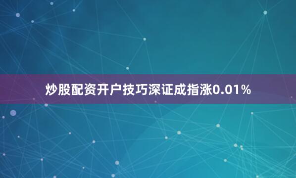 炒股配资开户技巧深证成指涨0.01%