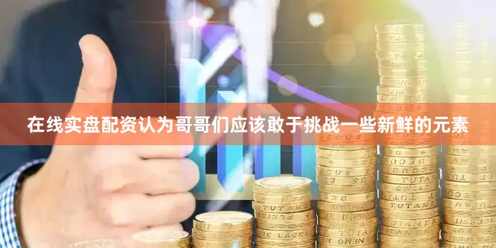 在线实盘配资认为哥哥们应该敢于挑战一些新鲜的元素